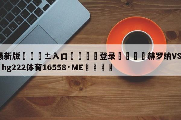 🥀最新版🎱入口🐔登录🚭赫罗纳VS塞维利亚 🏆hg222体育16558·ME🎁