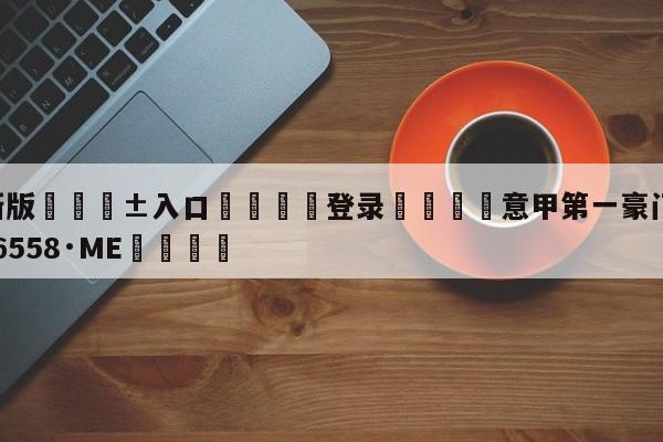 🥀最新版🎱入口🐔登录🚭意甲第一豪门 🏆hg222体育16558·ME🎁