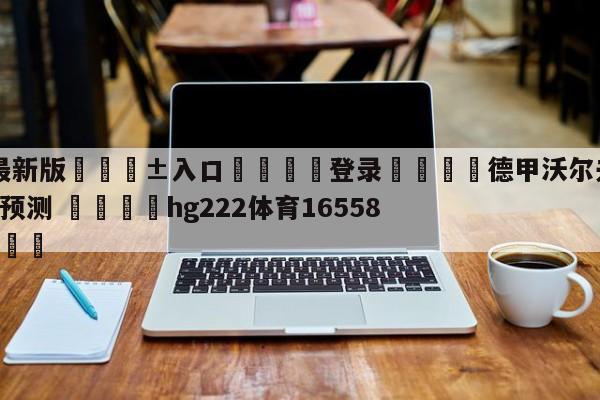 🥀最新版🎱入口🐔登录🚭德甲沃尔夫斯堡VS科隆比分预测 🏆hg222体育16558·ME🎁
