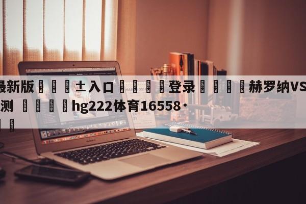 🥀最新版🎱入口🐔登录🚭赫罗纳VS瓦拉多利德阵容预测 🏆hg222体育16558·ME🎁