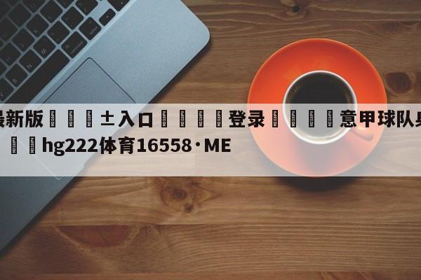 🥀最新版🎱入口🐔登录🚭意甲球队身价排名500网 🏆hg222体育16558·ME🎁