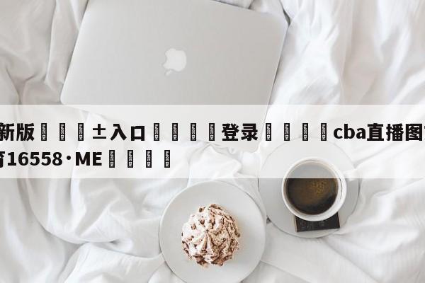 🥀最新版🎱入口🐔登录🚭cba直播图文 🏆hg222体育16558·ME🎁