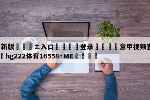 🥀最新版🎱入口🐔登录🚭意甲视频直播尤文图斯 🏆hg222体育16558·ME🎁