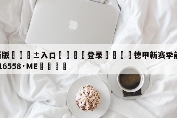🥀最新版🎱入口🐔登录🚭德甲新赛季前瞻 🏆hg222体育16558·ME🎁