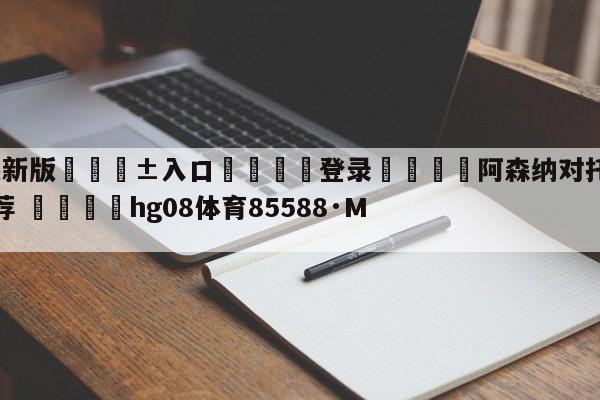 🥀最新版🎱入口🐔登录🚭阿森纳对托特纳姆热刺比分推荐 🏆hg08体育85588·ME🎁