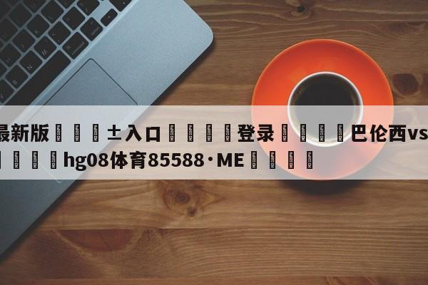 🥀最新版🎱入口🐔登录🚭巴伦西vs比利亚比分预测 🏆hg08体育85588·ME🎁