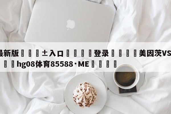 🥀最新版🎱入口🐔登录🚭美因茨VS科隆阵容预测 🏆hg08体育85588·ME🎁