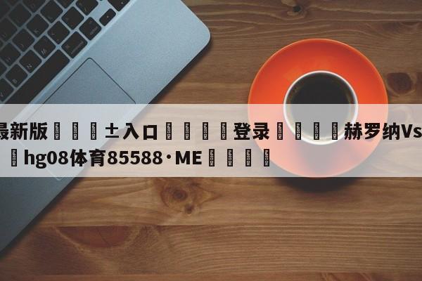 🥀最新版🎱入口🐔登录🚭赫罗纳Vs马竞技直播 🏆hg08体育85588·ME🎁