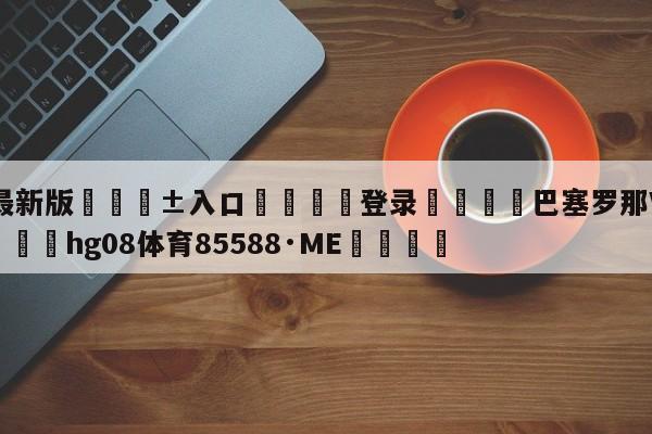 🥀最新版🎱入口🐔登录🚭巴塞罗那VS马德里竞技 🏆hg08体育85588·ME🎁