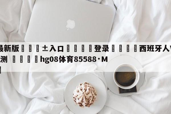 🥀最新版🎱入口🐔登录🚭西班牙人VS巴列卡诺阵容预测 🏆hg08体育85588·ME🎁