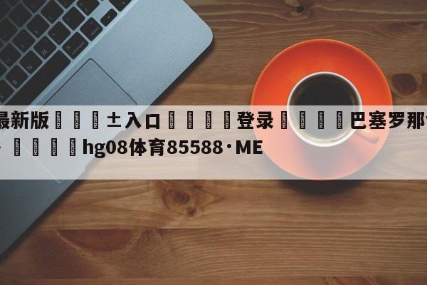 🥀最新版🎱入口🐔登录🚭巴塞罗那vs赫塔菲视频直播 🏆hg08体育85588·ME🎁