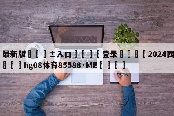 🥀最新版🎱入口🐔登录🚭2024西甲36轮时间 🏆hg08体育85588·ME🎁