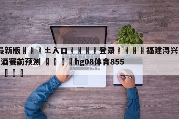 🥀最新版🎱入口🐔登录🚭福建浔兴股份vs新疆伊力王酒赛前预测 🏆hg08体育85588·ME🎁