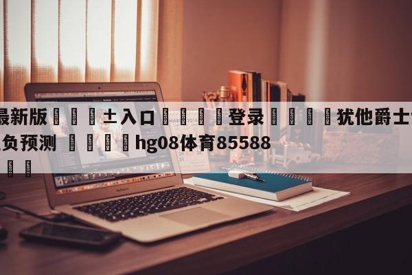 🥀最新版🎱入口🐔登录🚭犹他爵士vs新奥尔良鹈鹕胜负预测 🏆hg08体育85588·ME🎁