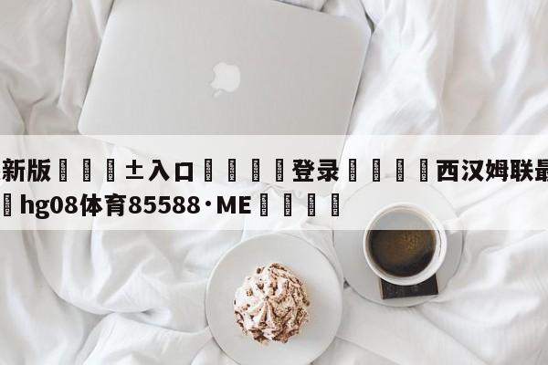 🥀最新版🎱入口🐔登录🚭西汉姆联最新消息今天 🏆hg08体育85588·ME🎁