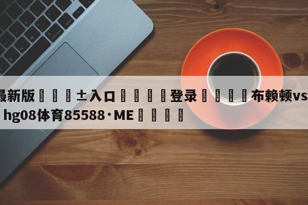 🥀最新版🎱入口🐔登录🚭布赖顿vs曼彻斯特 🏆hg08体育85588·ME🎁