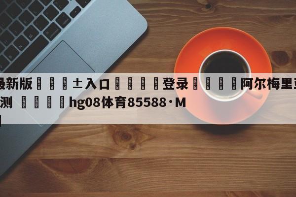 🥀最新版🎱入口🐔登录🚭阿尔梅里亚VS卡迪斯比分预测 🏆hg08体育85588·ME🎁