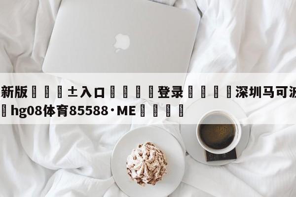 🥀最新版🎱入口🐔登录🚭深圳马可波罗最新消息 🏆hg08体育85588·ME🎁