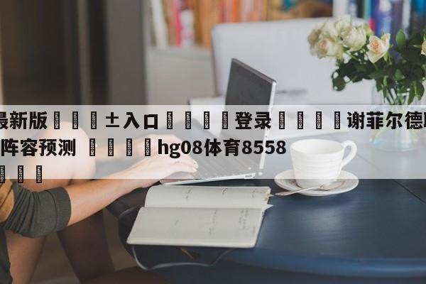 🥀最新版🎱入口🐔登录🚭谢菲尔德联队VS纽卡斯尔联阵容预测 🏆hg08体育85588·ME🎁