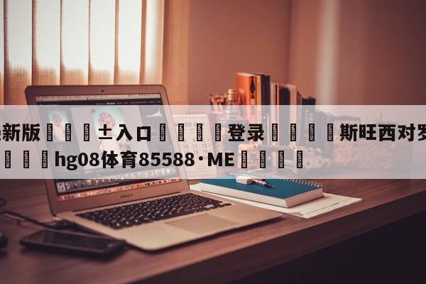 🥀最新版🎱入口🐔登录🚭斯旺西对罗瑟汉姆比分预测 🏆hg08体育85588·ME🎁