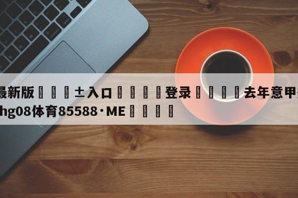 🥀最新版🎱入口🐔登录🚭去年意甲冠军是谁 🏆hg08体育85588·ME🎁