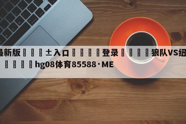 🥀最新版🎱入口🐔登录🚭狼队VS纽卡斯尔联对阵预测 🏆hg08体育85588·ME🎁