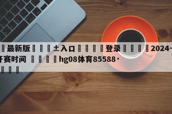 🥀最新版🎱入口🐔登录🚭2024~2024欧冠开赛时间 🏆hg08体育85588·ME🎁