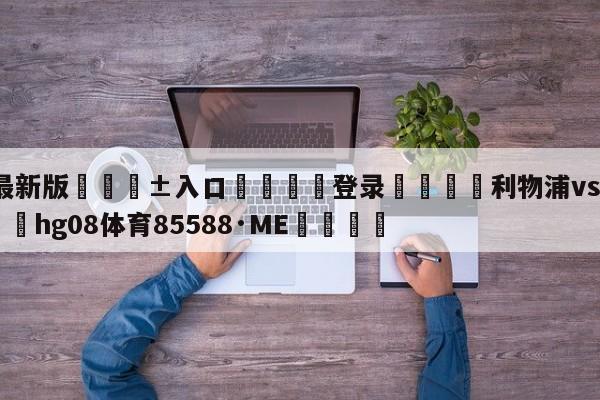 🥀最新版🎱入口🐔登录🚭利物浦vs富勒姆直播 🏆hg08体育85588·ME🎁